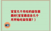 宝宝几个月吃的益生菌最好(宝宝最适合几个月开始吃益生菌？)