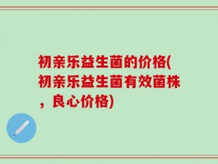 初亲乐益生菌的价格(初亲乐益生菌有效菌株，良心价格)