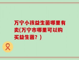 万宁小孩益生菌哪里有卖(万宁市哪里可以购买益生菌？)