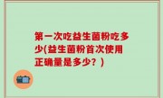第一次吃益生菌粉吃多少(益生菌粉首次使用正确量是多少？)
