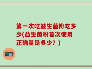 第一次吃益生菌粉吃多少(益生菌粉首次使用正确量是多少？)