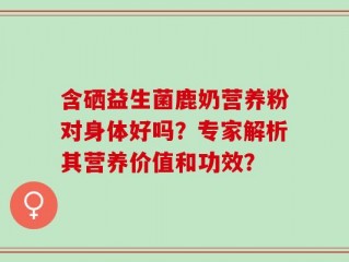含硒益生菌鹿奶营养粉对身体好吗？专家解析其营养价值和功效？