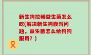 新生狗拉稀益生菌怎么吃(解决新生狗腹泻问题，益生菌怎么给狗狗服用？)