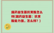 国药益生菌抗胃酸怎么样(国药益生菌：抗胃酸能力强，怎么样？)