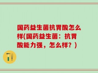国药益生菌抗胃酸怎么样(国药益生菌：抗胃酸能力强，怎么样？)