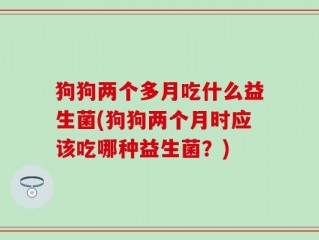 狗狗两个多月吃什么益生菌(狗狗两个月时应该吃哪种益生菌？)