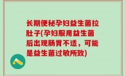 长期便秘孕妇益生菌拉肚子(孕妇服用益生菌后出现肠胃不适，可能是益生菌过敏所致)