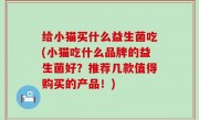 给小猫买什么益生菌吃(小猫吃什么品牌的益生菌好？推荐几款值得购买的产品！)