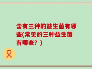 含有三种的益生菌有哪些(常见的三种益生菌有哪些？)