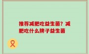 推荐减肥吃益生菌？减肥吃什么牌子益生菌