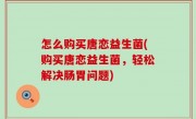 怎么购买唐恋益生菌(购买唐恋益生菌，轻松解决肠胃问题)