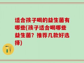 适合孩子喝的益生菌有哪些(孩子适合喝哪些益生菌？推荐几款好选择)