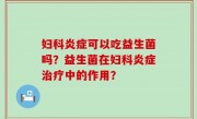 妇科炎症可以吃益生菌吗？益生菌在妇科炎症治疗中的作用？