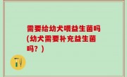 需要给幼犬喂益生菌吗(幼犬需要补充益生菌吗？)
