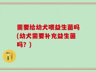 需要给幼犬喂益生菌吗(幼犬需要补充益生菌吗？)