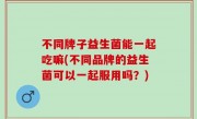 不同牌子益生菌能一起吃嘛(不同品牌的益生菌可以一起服用吗？)