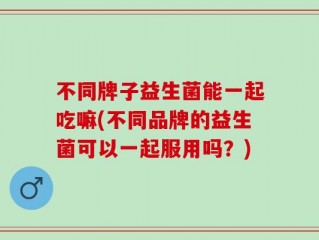 不同牌子益生菌能一起吃嘛(不同品牌的益生菌可以一起服用吗？)