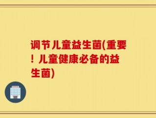 调节儿童益生菌(重要! 儿童健康必备的益生菌)