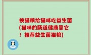换猫粮给猫咪吃益生菌(猫咪的肠道健康靠它！推荐益生菌猫粮)