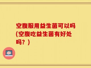 空腹服用益生菌可以吗(空腹吃益生菌有好处吗？)
