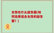 女性吃什么益生菌(如何选择适合女性的益生菌？)