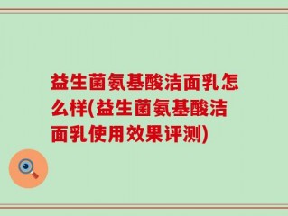 益生菌氨基酸洁面乳怎么样(益生菌氨基酸洁面乳使用效果评测)