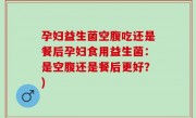 孕妇益生菌空腹吃还是餐后孕妇食用益生菌：是空腹还是餐后更好？)