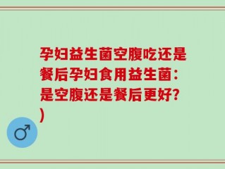 孕妇益生菌空腹吃还是餐后孕妇食用益生菌：是空腹还是餐后更好？)