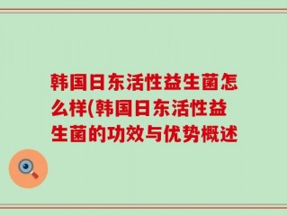 韩国日东活性益生菌怎么样(韩国日东活性益生菌的功效与优势概述