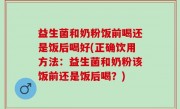 益生菌和奶粉饭前喝还是饭后喝好(正确饮用方法：益生菌和奶粉该饭前还是饭后喝？)