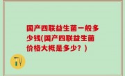 国产四联益生菌一般多少钱(国产四联益生菌价格大概是多少？)
