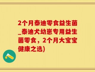 2个月泰迪零食益生菌_泰迪犬幼崽专用益生菌零食，2个月大宝宝健康之选)