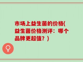 市场上益生菌的价格(益生菌价格测评：哪个品牌更超值？)