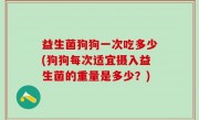 益生菌狗狗一次吃多少(狗狗每次适宜摄入益生菌的重量是多少？)