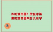 冻的益生菌？放在冰箱里的益生菌叫什么名字