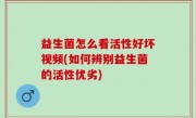益生菌怎么看活性好坏视频(如何辨别益生菌的活性优劣)