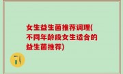 女生益生菌推荐调理(不同年龄段女生适合的益生菌推荐)