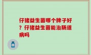 仔猪益生菌哪个牌子好？仔猪益生菌能治肠道病吗