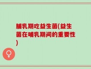 脯乳期吃益生菌(益生菌在哺乳期间的重要性)