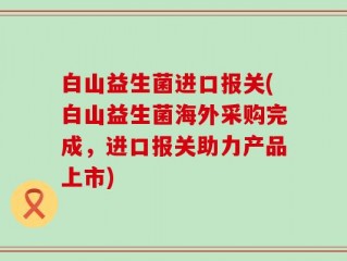 白山益生菌进口报关(白山益生菌海外采购完成，进口报关助力产品上市)