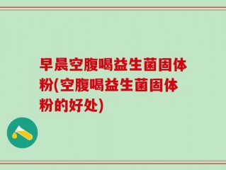 早晨空腹喝益生菌固体粉(空腹喝益生菌固体粉的好处)