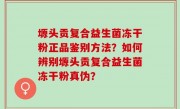 塬头贡复合益生菌冻干粉正品鉴别方法？如何辨别塬头贡复合益生菌冻干粉真伪？