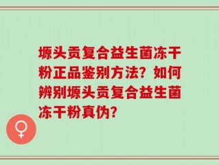 塬头贡复合益生菌冻干粉正品鉴别方法？如何辨别塬头贡复合益生菌冻干粉真伪？