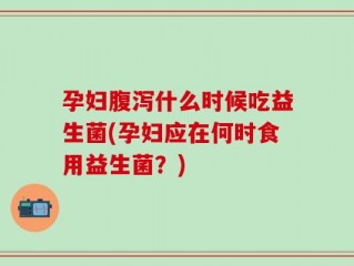 孕妇腹泻什么时候吃益生菌(孕妇应在何时食用益生菌？)