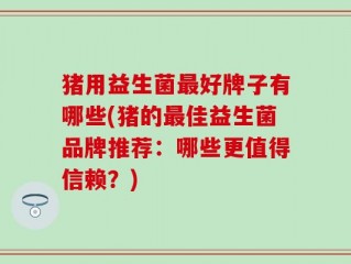 猪用益生菌最好牌子有哪些(猪的最佳益生菌品牌推荐：哪些更值得信赖？)
