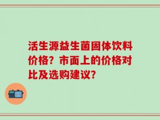 活生源益生菌固体饮料价格？市面上的价格对比及选购建议？