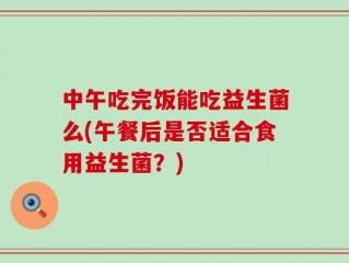 中午吃完饭能吃益生菌么(午餐后是否适合食用益生菌？)