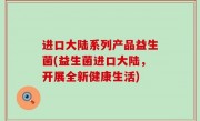进口大陆系列产品益生菌(益生菌进口大陆，开展全新健康生活)