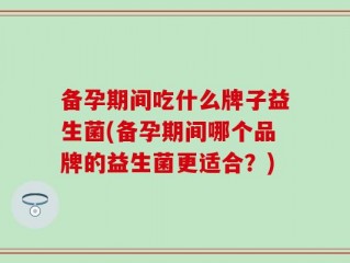 备孕期间吃什么牌子益生菌(备孕期间哪个品牌的益生菌更适合？)