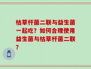 枯草杆菌二联与益生菌一起吃？如何合理使用益生菌与枯草杆菌二联？